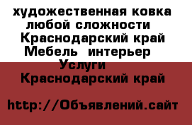 художественная ковка любой сложности - Краснодарский край Мебель, интерьер » Услуги   . Краснодарский край